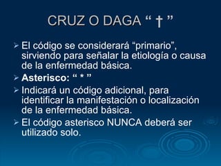 CRUZ O DAGA  “ † ” El código se considerará “primario”, sirviendo para señalar la etiología o causa de la enfermedad básica. Asterisco: “ * ” Indicará un código adicional, para identificar la manifestación o localización de la enfermedad básica. El código asterisco NUNCA deberá ser utilizado solo. 