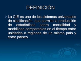 DEFINICIÓN La CIE es uno de los sistemas universales de clasificación, que permite la producción de estadísticas sobre mortalidad y morbilidad comparables en el tiempo entre unidades o regiones de un mismo país y entre países.  