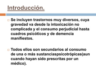 Introducción.Se incluyen trastornos muy diversos, cuya gravedad va desde la intoxicación no complicada y el consumo perjudicial hasta cuadros psicóticos y de demencia manifiestos. Todos ellos son secundarios al consumo de una o más sustanciaspsicotrópicas(aun cuando hayan sido prescritas por un médico).