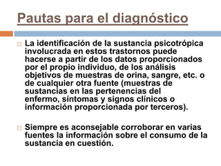 Pautas para el diagnósticoLa identificación de la sustancia psicotrópica involucrada en estos trastornos puede hacerse a partir de los datos proporcionados por el propio individuo, de los análisis objetivos de muestras de orina, sangre, etc. o de cualquier otra fuente (muestras de sustancias en las pertenencias del enfermo, síntomas y signos clínicos o información proporcionada por terceros).Siempre es aconsejable corroborar en varias fuentes la información sobre el consumo de la sustancia en cuestión.