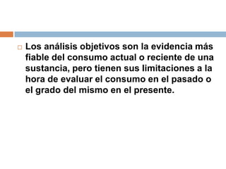 Los análisis objetivos son la evidencia más fiable del consumo actual o reciente de una sustancia, pero tienen sus limitaciones a la hora de evaluar el consumo en el pasado o el grado del mismo en el presente.