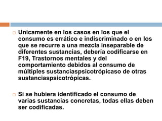 Unicamente en los casos en los que el consumo es errático e indiscriminado o en los que se recurre a una mezcla inseparable de diferentes sustancias, debería codificarse en F19, Trastornos mentales y del comportamiento debidos al consumo de múltiples sustanciaspsicotrópicaso de otras sustanciaspsicotrópicas. Si se hubiera identificado el consumo de varias sustancias concretas, todas ellas deben ser codificadas. 