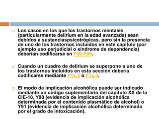 Los casos en los que los trastornos mentales (particularmente delirium en la edad avanzada) sean debidos a sustanciaspsicotrópicas, pero sin la presencia de uno de los trastornos incluidos en este capitulo (por ejemplo uso perjudicial o síndrome de dependencia) deberían codificarse en F00-F09. Cuando un cuadro de delirium se superpone a uno de los trastornos incluidos en esta sección debería codificarse mediante F1x.3 ó F1x.4.El modo de implicación alcohólica puede ser indicado mediante un código suplementario del capítulo XX de la CIE-10, Y90 (evidencia de implicación alcohólica determinada por el contenido plasmático de alcohol) o Y91 (evidencia de implicación alcohólica determinada por el grado de intoxicación).