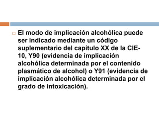 El modo de implicación alcohólica puede ser indicado mediante un código suplementario del capítulo XX de la CIE-10, Y90 (evidencia de implicación alcohólica determinada por el contenido plasmático de alcohol) o Y91 (evidencia de implicación alcohólica determinada por el grado de intoxicación).
