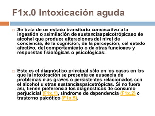 F1x.0 Intoxicación agudaSe trata de un estado transitorio consecutivo a la ingestión o asimilación de sustanciaspsicotrópicaso de alcohol que produce alteraciones del nivel de conciencia, de la cognición, de la percepción, del estado afectivo, del comportamiento o de otras funciones y respuestas fisiológicas o psicológicas.Este es el diagnóstico principal sólo en los casos en los que la intoxicación se presenta en ausencia de problemas mas graves o persistentes relacionados con el alcohol u otras sustanciaspsicotrópicas. Si no fuera así, tienen preferencia los diagnósticos de consumo perjudicial (F1x.1), síndrome de dependencia (F1x.2) o trastorno psicótico (F1x.5).