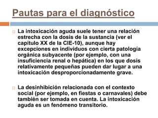Pautas para el diagnósticoLa intoxicación aguda suele tener una relación estrecha con la dosis de la sustancia (ver el capítulo XX de la CIE-10), aunque hay excepciones en individuos con cierta patología orgánica subyacente (por ejemplo, con una insuficiencia renal o hepática) en los que dosis relativamente pequeñas pueden dar lugar a una intoxicación desproporcionadamente grave. La desinhibición relacionada con el contexto social (por ejemplo, en fiestas o carnavales) debe también ser tomada en cuenta. La intoxicación aguda es un fenómeno transitorio.