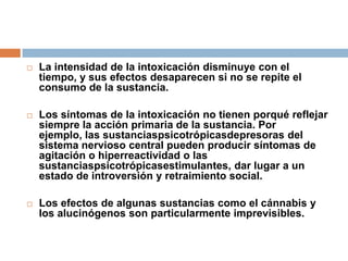 La intensidad de la intoxicación disminuye con el tiempo, y sus efectos desaparecen si no se repite el consumo de la sustancia. Los síntomas de la intoxicación no tienen porqué reflejar siempre la acción primaria de la sustancia. Por ejemplo, las sustanciaspsicotrópicasdepresoras del sistema nervioso central pueden producir síntomas de agitación o hiperreactividad o las sustanciaspsicotrópicasestimulantes, dar lugar a un estado de introversión y retraimiento social. Los efectos de algunas sustancias como el cánnabis y los alucinógenos son particularmente imprevisibles. 