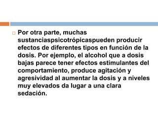 Por otra parte, muchas sustanciaspsicotrópicaspueden producir efectos de diferentes tipos en función de la dosis. Por ejemplo, el alcohol que a dosis bajas parece tener efectos estimulantes del comportamiento, produce agitación y agresividad al aumentar la dosis y a niveles muy elevados da lugar a una clara sedación.