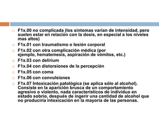 F1x.00 no complicada (los síntomas varían de intensidad, pero suelen estar en relación con la dosis, en especial a los niveles mas altos)F1x.01 con traumatismo o lesión corporalF1x.02 con otra complicación médica (por ejemplo, hematemesis, aspiración de vómitos, etc.)F1x.03 con deliriumF1x.04 con distorsiones de la percepciónF1x.05 con comaF1x.06 con convulsionesF1x.07 Intoxicación patológica (se aplica sólo al alcohol). Consiste en la aparición brusca de un comportamiento agresivo o violento, nada característicos de individuo en estado sobrio, después de ingerir una cantidad de alcohol que no produciría intoxicación en la mayoría de las personas.