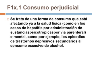 F1x.1 Consumo perjudicialSe trata de una forma de consumo que está afectando ya a la salud física (como en los casos de hepatitis por administración de sustanciaspsicotrópicaspor vía parenteral) o mental, como por ejemplo, los episodios de trastornos depresivos secundarios al consumo excesivo de alcohol.