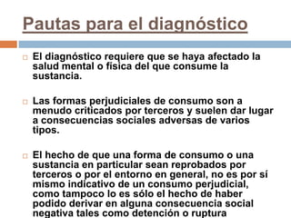 Pautas para el diagnósticoEl diagnóstico requiere que se haya afectado la salud mental o física del que consume la sustancia.Las formas perjudiciales de consumo son a menudo criticados por terceros y suelen dar lugar a consecuencias sociales adversas de varios tipos. El hecho de que una forma de consumo o una sustancia en particular sean reprobados por terceros o por el entorno en general, no es por sí mismo indicativo de un consumo perjudicial, como tampoco lo es sólo el hecho de haber podido derivar en alguna consecuencia social negativa tales como detención o ruptura matrimonial.