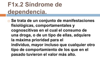 F1x.2 Síndrome de dependencia.Se trata de un conjunto de manifestaciones fisiológicas, comportamentales y cognoscitivas en el cual el consumo de una droga, o de un tipo de ellas, adquiere la máxima prioridad para el individuo, mayor incluso que cualquier otro tipo de comportamiento de los que en el pasado tuvieron el valor más alto. 