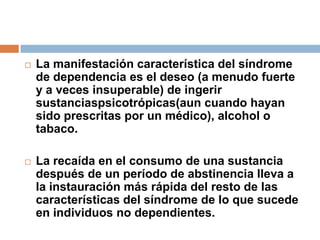 La manifestación característica del síndrome de dependencia es el deseo (a menudo fuerte y a veces insuperable) de ingerir sustanciaspsicotrópicas(aun cuando hayan sido prescritas por un médico), alcohol o tabaco. La recaída en el consumo de una sustancia después de un período de abstinencia lleva a la instauración más rápida del resto de las características del síndrome de lo que sucede en individuos no dependientes.