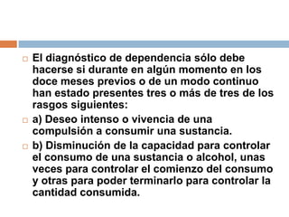 El diagnóstico de dependencia sólo debe hacerse si durante en algún momento en los doce meses previos o de un modo continuo han estado presentes tres o más de tres de los rasgos siguientes: a) Deseo intenso o vivencia de una compulsión a consumir una sustancia.b) Disminución de la capacidad para controlar el consumo de una sustancia o alcohol, unas veces para controlar el comienzo del consumo y otras para poder terminarlo para controlar la cantidad consumida.