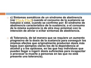 c) Síntomas somáticos de un síndrome de abstinencia (ver F1x.4, F1x.3) cuando el consumo de la sustancia se reduzca o cese, cuando se confirme por: El síndrome de abstinencia característico de la sustancia; o el consumo de la misma sustancia (o de otra muy próxima) con la intención de aliviar o evitar síntomas de abstinencia.d) Tolerancia, de tal manera que se requiere un aumento progresivo de la dosis de la sustancia para conseguir los mismos efectos que originalmente producían dosis más bajas (son ejemplos claros los de la dependencia al alcohol y a los opiáceos, en las que hay individuos que pueden llegar a ingerir dosis suficientes para incapacitar o provocar la muerte a personas en las que no está presente una tolerancia).