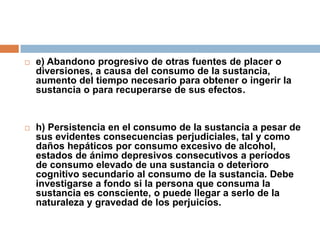 e) Abandono progresivo de otras fuentes de placer o diversiones, a causa del consumo de la sustancia, aumento del tiempo necesario para obtener o ingerir la sustancia o para recuperarse de sus efectos.h) Persistencia en el consumo de la sustancia a pesar de sus evidentes consecuencias perjudiciales, tal y como daños hepáticos por consumo excesivo de alcohol, estados de ánimo depresivos consecutivos a períodos de consumo elevado de una sustancia o deterioro cognitivo secundario al consumo de la sustancia. Debe investigarse a fondo si la persona que consuma la sustancia es consciente, o puede llegar a serlo de la naturaleza y gravedad de los perjuicios.