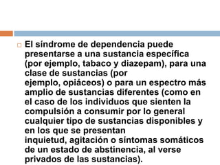 El síndrome de dependencia puede presentarse a una sustancia específica (por ejemplo, tabaco y diazepam), para una clase de sustancias (por ejemplo, opiáceos) o para un espectro más amplio de sustancias diferentes (como en el caso de los individuos que sienten la compulsión a consumir por lo general cualquier tipo de sustancias disponibles y en los que se presentan inquietud, agitación o síntomas somáticos de un estado de abstinencia, al verse privados de las sustancias).
