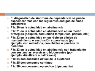 El diagnóstico de síndrome de dependencia se puede especificar mas con los siguientes códigos de cinco caracteres:F1x.20 en la actualidad en abstinenciaF1x.21 en la actualidad en abstinencia en un medio protegido (hospital, comunidad terapéutica, prisión, etc.)F1x.22 en la actualidad en un régimen clínico de mantenimiento o sustitución supervisado (por ejemplo, con metadona, con chicles o parches de nicotina)F1x.23 en la actualidad en abstinencia con tratamiento con sustancias aversivas o bloqueantes (por ejemplo, disulfiram o naltrexona)F1x.24 con consumo actual de la sustanciaF1x.25 con consumo continuoF1x.26 con consumo episódico (dipsomanía)