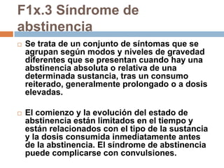 F1x.3 Síndrome de abstinenciaSe trata de un conjunto de síntomas que se agrupan según modos y niveles de gravedad diferentes que se presentan cuando hay una abstinencia absoluta o relativa de una determinada sustancia, tras un consumo reiterado, generalmente prolongado o a dosis elevadas. El comienzo y la evolución del estado de abstinencia están limitados en el tiempo y están relacionados con el tipo de la sustancia y la dosis consumida inmediatamente antes de la abstinencia. El síndrome de abstinencia puede complicarse con convulsiones.