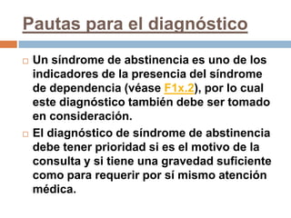 Pautas para el diagnósticoUn síndrome de abstinencia es uno de los indicadores de la presencia del síndrome de dependencia (véase F1x.2), por lo cual este diagnóstico también debe ser tomado en consideración.El diagnóstico de síndrome de abstinencia debe tener prioridad si es el motivo de la consulta y si tiene una gravedad suficiente como para requerir por sí mismo atención médica.