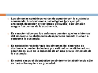 Los síntomas somáticos varían de acuerdo con la sustancia consumida. Los trastornos psicológicos (por ejemplo ansiedad, depresión o trastornos del sueño) son también rasgos frecuentes de la abstinencia. Es característico que los enfermos cuenten que los síntomas del síndrome de abstinencia desaparecen cuando vuelven a consumir la sustancia.Es necesario recordar que los síntomas del síndrome de abstinencia pueden inducirse por estímulos condicionados o aprendidos, aun en la ausencia de un uso previo inmediato de la sustancia. En estos casos el diagnóstico de síndrome de abstinencia sólo se hará si lo requiere su gravedad.