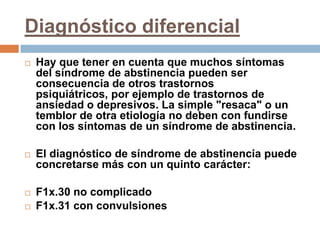 Diagnóstico diferencialHay que tener en cuenta que muchos síntomas del síndrome de abstinencia pueden ser consecuencia de otros trastornos psiquiátricos, por ejemplo de trastornos de ansiedad o depresivos. La simple "resaca" o un temblor de otra etiología no deben con fundirse con los síntomas de un síndrome de abstinencia.El diagnóstico de síndrome de abstinencia puede concretarse más con un quinto carácter:F1x.30 no complicadoF1x.31 con convulsiones