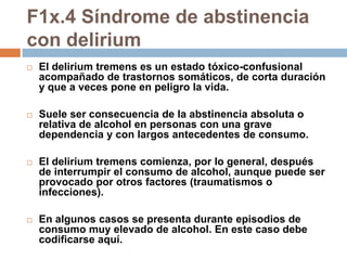 F1x.4 Síndrome de abstinencia con deliriumEl delirium tremens es un estado tóxico-confusional acompañado de trastornos somáticos, de corta duración y que a veces pone en peligro la vida. Suele ser consecuencia de la abstinencia absoluta o relativa de alcohol en personas con una grave dependencia y con largos antecedentes de consumo. El delirium tremens comienza, por lo general, después de interrumpir el consumo de alcohol, aunque puede ser provocado por otros factores (traumatismos o infecciones). En algunos casos se presenta durante episodios de consumo muy elevado de alcohol. En este caso debe codificarse aquí.