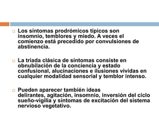 Los síntomas prodrómicos típicos son insomnio, temblores y miedo. A veces el comienzo está precedido por convulsiones de abstinencia. La triada clásica de síntomas consiste en obnubilación de la conciencia y estado confusional, alucinaciones e ilusiones vividas en cualquier modalidad sensorial y temblor intenso. Pueden aparecer también ideas delirantes, agitación, insomnio, inversión del ciclo sueño-vigilia y síntomas de excitación del sistema nervioso vegetativo.