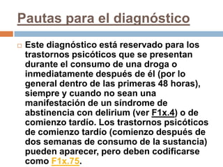 Pautas para el diagnósticoEste diagnóstico está reservado para los trastornos psicóticos que se presentan durante el consumo de una droga o inmediatamente después de él (por lo general dentro de las primeras 48 horas), siempre y cuando no sean una manifestación de un síndrome de abstinencia con delirium (ver F1x.4) o de comienzo tardío. Los trastornos psicóticos de comienzo tardío (comienzo después de dos semanas de consumo de la sustancia) pueden aparecer, pero deben codificarse como F1x.75.