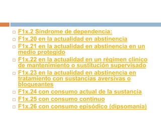 F1x.2 Síndrome de dependencia:F1x.20 en la actualidad en abstinenciaF1x.21 en la actualidad en abstinencia en un medio protegidoF1x.22 en la actualidad en un régimen clínico de mantenimiento o sustitución supervisadoF1x.23 en la actualidad en abstinencia en tratamiento con sustancias aversivas o bloqueantesF1x.24 con consumo actual de la sustanciaF1x.25 con consumo continuoF1x.26 con consumo episódico (dipsomanía)