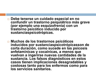 Debe tenerse un cuidado especial en no confundir un trastorno psiquiátrico más grave (por ejemplo una esquizofrenia) con un trastorno psicótico inducido por sustanciaspsicotrópicas. Muchos de los trastornos psicóticos inducidos por sustanciaspsicotrópicasson de corta duración, como sucede en las psicosis anfetamínicas y cocaínicas, a menos que vuelvan a ingerirse nuevas cantidades de la sustancia. Los falsos diagnósticos en estos casos tienen implicaciones desagradables y costosas tanto para los enfermos como para los servicios sanitarios.