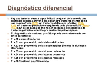 Diagnóstico diferencialHay que tener en cuenta la posibilidad de que el consumo de una sustancia pudiera agravar o precipitar otro trastorno mental como una esquizofrenia (F20), un trastorno del humor (afectivo) (F30-F39), un trastorno paranoide o esquizoide de la personalidad (F60.0-F60.1). En estos casos podría no ser adecuado el diagnóstico de trastorno psicótico inducido por sustanciaspsicotrópicas.El diagnóstico de trastorno psicótico puede concretarse más con cinco caracteres:F1x.50 esquizofreniformeF1x.51 con predominio de las ideas delirantesF1x.52 con predominio de las alucinaciones (incluye la alucinosis alcohólica)F1x.53 con predominio de síntomas polimorfosF1x.54 con predominio de síntomas depresivosF1x.55 con predominio de síntomas maníacosF1x.56 Trastorno psicótico mixto