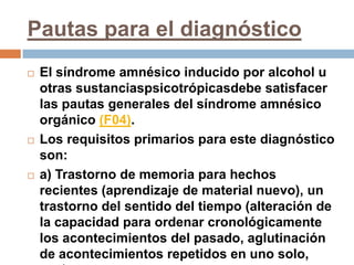 Pautas para el diagnósticoEl síndrome amnésico inducido por alcohol u otras sustanciaspsicotrópicasdebe satisfacer las pautas generales del síndrome amnésico orgánico (F04). Los requisitos primarios para este diagnóstico son:a) Trastorno de memoria para hechos recientes (aprendizaje de material nuevo), un trastorno del sentido del tiempo (alteración de la capacidad para ordenar cronológicamente los acontecimientos del pasado, aglutinación de acontecimientos repetidos en uno solo, etc.).