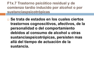 F1x.7 Trastorno psicótico residual y de comienzo tardío inducido por alcohol o por sustanciaspsicotrópicasSe trata de estados en los cuales ciertos trastornos cognoscitivos, afectivos, de la personalidad o del comportamiento debidos al consumo de alcohol u otras sustanciaspsicotrópicas, persisten mas allá del tiempo de actuación de la sustancia.