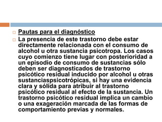 Pautas para el diagnósticoLa presencia de este trastorno debe estar directamente relacionada con el consumo de alcohol u otra sustancia psicotropa. Los casos cuyo comienzo tiene lugar con posterioridad a un episodio de consumo de sustancias sólo deben ser diagnosticados de trastorno psicótico residual inducido por alcohol u otras sustanciaspsicotrópicas, si hay una evidencia clara y sólida para atribuir al trastorno psicótico residual al efecto de la sustancia. Un trastorno psicótico residual implica un cambio o una exageración marcada de las formas de comportamiento previas y normales.