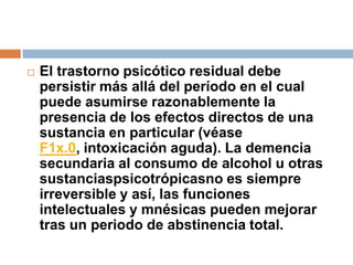 El trastorno psicótico residual debe persistir más allá del período en el cual puede asumirse razonablemente la presencia de los efectos directos de una sustancia en particular (véase F1x.0, intoxicación aguda). La demencia secundaria al consumo de alcohol u otras sustanciaspsicotrópicasno es siempre irreversible y así, las funciones intelectuales y mnésicas pueden mejorar tras un periodo de abstinencia total. 