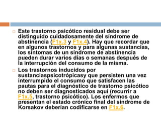 Este trastorno psicótico residual debe ser distinguido cuidadosamente del síndrome de abstinencia (F1x.3 y F1x.4). Hay que recordar que en algunos trastornos y para algunas sustancias, los síntomas de un síndrome de abstinencia pueden durar varios días o semanas después de la interrupción del consumo de la misma.Los trastornos inducidos por sustanciaspsicotrópicasy que persisten una vez interrumpido el consumo que satisfacen las pautas para el diagnóstico de trastorno psicótico no deben ser diagnosticados aquí (recurrir a F1x.5, trastorno psicótico). Los enfermos que presentan el estado crónico final del síndrome de Korsakov deberían codificarse en F1x.6.