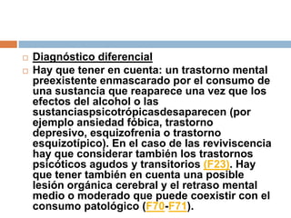 Diagnóstico diferencialHay que tener en cuenta: un trastorno mental preexistente enmascarado por el consumo de una sustancia que reaparece una vez que los efectos del alcohol o las sustanciaspsicotrópicasdesaparecen (por ejemplo ansiedad fóbica, trastorno depresivo, esquizofrenia o trastorno esquizotípico). En el caso de las reviviscencia hay que considerar también los trastornos psicóticos agudos y transitorios (F23). Hay que tener también en cuenta una posible lesión orgánica cerebral y el retraso mental medio o moderado que puede coexistir con el consumo patológico (F70-F71).