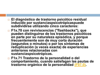 El diagnóstico de trastorno psicótico residual inducido por sustanciaspsicotrópicaspuede subdividirse utilizando cinco caracteres:F1x.70 con reviviscencias ("flashbacks"), que pueden distinguirse de los trastornos psicóticos en parte por su naturaleza episódica, y porque frecuentemente son de muy corta duración (segundos o minutos) o por los síntomas de reduplicación (a veces exacta) de experiencias anteriores relacionadas con sustanciaspsicotrópicas.F1x.71 Trastorno de la personalidad o del comportamiento, cuando satisfagan las pautas de trastorno orgánico de la personalidad (F07.0).