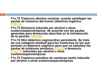 F1x.72 Trastorno afectivo residual, cuando satisfagan las pautas de trastorno del humor (afectivo) orgánico (F06.3).F1x.73 Demencia inducida por alcohol u otras sustanciaspsicotrópicas, de acuerdo con las pautas generales para demencias descritas en la introducción de la sección F00-F09.F1x.74 Otro deterioro cognoscitivo persistente. Se trata de una categoría residual para los trastornos en los que persiste un deterioro cognitivo pero que no satisface las pautas de síndrome amnésico (F1x.6) o demencia (F1x.73) inducidos por alcohol u otras sustanciaspsicotrópicas. F1x.75 Trastorno psicótico de comienzo tardío inducido por alcohol u otras sustanciaspsicotrópicas