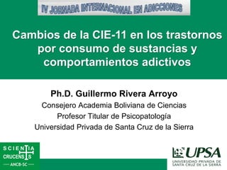 Ph.D. Guillermo Rivera Arroyo
Consejero Academia Boliviana de Ciencias
Profesor Titular de Psicopatología
Universidad Privada de Santa Cruz de la Sierra
Cambios de la CIE-11 en los trastornos
por consumo de sustancias y
comportamientos adictivos
 