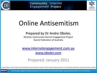 Online Antisemitism Prepared by Dr Andre Oboler,  Director, Community Internet Engagement Project Zionist Federation of Australia www.internetengagement.com.au www.oboler.com Prepared: January 2011 © Andre Oboler, 2010. No part of this presentation may be altered or reused in other material without permission. The complete presentation may be presented as needed. 