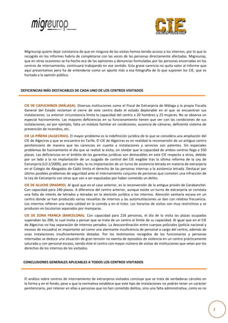  
                                                                                                                                                   
                                         

              Migreurop quiere dejar constancia de e que en ninguuna de las visitas hemos te
                                                                                           enido acceso a a los internos, por lo que lo
                                                                                                                                      o 
              recogido en los informees habría de c
                                                  completarse c con las voces  de las personnas directame ente afectadas. Migreurop,   , 
              que en otraas ocasiones s
                                      se ha hecho eeco de las opiniones y denu uncias formulaadas por las p
                                                                                                          personas ence erradas en loss 
              centros de internamient to, continuará
                                                   á trabajando  en ese sentiddo. Esta grave
                                                                                           e carencia no  quita valor all informe que e 
              aquí presentamos pero  ha de entend  derse como u un aporte más  s a esa fotogr
                                                                                            rafía de lo quue suponen lo os CIE, que ess 
              hurtada a la opinión púb
                                     blica. 

               
       DEFICIENCIAS
                  S MÁS DESTA
                            ACABLES DE CA
                                        ADA UNO DE LOS CENTROS
                                                             S VISITADOS

               
              CIE DE CAP PUCHINOS (M  MÁLAGA). Diversas instituc   ciones como e el Fiscal de Ex
                                                                                               xtranjería de MMálaga y la ppropia Fiscalíaa 
              General  de Estado  rec
                         el           claman  el  cierre  de  este  c
                                                                    centro  dado  el  estado  de
                                                                                               eplorable  en  e que  se  encuentran  sus
                                                                                                              el                          s 
              instalaciones. La anterio
                                      or circunstanccia limita la ca
                                                                   apacidad del ccentro a 20 ho ombres y 25 m mujeres. No s se observa un n 
                         acinamiento.  Las  mayores  deficiencias  e su  funcion
              especial  ha                                          en           namiento  tien que  ver  c las  condic
                                                                                               nen           con            ciones  de  sus
                                                                                                                                          s 
              instalaciones; así por eje
                                       emplo, falta uun módulo fam  miliar en cond
                                                                                 diciones, auseencia de cáma  aras, deficient
                                                                                                                            te sistema de e 
              prevención n de incendioss, etc.  
              CIE LA PIÑE ERA (ALGECIR  RAS). El mayor problema es    s la indefinició
                                                                                     ón jurídica de
                                                                                                  e lo que se connsidera una ampliación del  l 
              CIE de Algeeciras y que see encuentra e en Tarifa. El CIE de Algeciras s es en realidaad la reconversión de un antiguo centro o 
              penitenciar de  manera  que  las  ca
                          rio                          arencias  en  ccuanto  a  insttalaciones  y  servicios  son patentes.  Sin  especiales
                                                                                                                 n            S             s 
              problemas  de hacinamie   ento el día quue se realizó laa visita, sin ol
                                                                                     lvidar que la c
                                                                                                   capacidad de  ambos centro  os llega a 350
                                                                                                                                            0 
              plazas. Las  deficiencias e
                                        en el ámbito  de las garant  tías jurídicas sson destacables en este CIE respecto a  otros, debido  o 
              por  un  lad a  la  no  im
                         do            mplantación  de un  Juzgado de  control  del  CIE  exigib tras  la  última  reforma  de  la  Ley  de
                                                       e            o                d            ble                                       e 
              Extranjería (LO 2/2009);    por otro lado
                                                      o, la no implanntación de un turno de asis   stencia letrada
                                                                                                                 a en materia dde extranjería
                                                                                                                                            a 
              en el Coleggio de Abogad  dos de Cádiz  limita el dere echo de las pe  ersonas internnas a la asiste
                                                                                                                 encia letrada.  Destacar por
                                                                                                                                            r 
              último posibles problem  mas de segurid dad ante el int ternamiento c  conjunto de ppersonas que c  cometen una infracción de e 
              la Ley de Exxtranjería con
                                       n otras que van a ser expuls  sadas por haber cometido u    un delito. 
              CIE DE ALU UCHE (MADRID). Al igual que en el caso  anterior, es la reconversió          ón de la antigua prisión de  Carabanchel.  . 
              Con capaci  idad para 2400 plazas. A dif ferencia del centro anterio  or, aunque exi     iste un turno  de extranjerí
                                                                                                                                  ía se constataa 
              una  falta  d interés  de  letrados  y  le
                          de                           etradas  en  la  atención  jurídica  a  los  internos.  Atenci sanitaria  escasa  en  un
                                                                                                                    ión                         n 
              centro don  nde se han prroducido varia  as revueltas d de internos y  las automutil     laciones se da
                                                                                                                    an con relativva frecuencia. . 
              Los interno os refieren un
                                       na mala calida  ad en la comi   ida y en el traato. Los horarios de visitas  s son muy res strictivos y se
                                                                                                                                                e 
              producen e  en locutorios s
                                        separados por mamparas. 
              CIE  DE  ZONA  FRANCA  (BARCELONA Con  capac
                                                     A).           cidad  para  22 personas,  el  día  de  la  visita  las  plaz ocupadas
                                                                                 26                                            zas          s 
                                      ual invita a pe
              superaban  las 200, lo cu              ensar que se ttrata de un ceentro al límite
                                                                                               e de su capaci idad. Al igual  que en el CIE E 
              de Algeciraas no hay separación de int  ternos penados. La descoo  ordinación enttre cuerpos policiales (polic   cía nacional y
                                                                                                                                            y 
              mossos de escuadra) es importante a    así como una a alarmante inssuficiencia de personal a caargo del centro, además de     e 
                        alaciones  insu
              unas  insta             uficientement dotadas.  P los  testim
                                                     te            Por            monios  recog gidos  de  los  funcionarios y  personas
                                                                                                                               s            s 
              internadas se deduce un na situación dde gran tensión no exenta d  de episodios dde violencia en un centro p    prácticamente e 
              saturado y con personal escaso, siend  do éste el centtro con mayor número de v  visitas de instituciones que   e velan por los
                                                                                                                                            s 
              derechos dde los internos
                                      s de los visitad
                                                     dos. 
           
          CONCLUSIO
                  ONES GENERA
                            ALES APLICABL
                                        LES A TODOS LOS CENTROS VISITADOS

               
                          sobre centros
              El análisis s             s de internamiento de extranjeros visitados concluye  que se trata  de verdadera   as cárceles en
                                                                                                                                        n 
              la forma y en el fondo, p pese a que la normativa est tablece que este tipo de insstalaciones noo podrán teneer un carácter
                                                                                                                                        r 
              penitenciar rio, por reteneer en ellas a p
                                                       personas que no han comet tido delitos, si
                                                                                                ino una falta a
                                                                                                              administrativa
                                                                                                                           a, como es noo 



                                        
                                                                                                                                                      2 
 