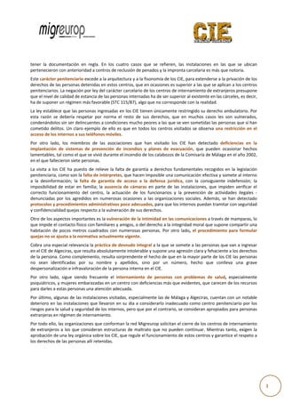  
                                                                                                                                                   
                                         

           tener  la  documentación en  regla.  E los  cuatro casos  que  se  refieren,  las  instalacion en  las  que  se  ubican
                                  n             En           o            s                             nes                      n 
           pertenecieron con anterrioridad a centros de reclus
                                                             sión de penados y la impron nta carcelaria             notoria. 
                                                                                                         es más que n
                     ter penitencia
           Este caráct             ario excede a la arquitecturra y a la fisono
                                                                              omía de los CIE, para exten nderse a la privación de los s 
           derechos dde las personaas detenidas een estos centrros, que en oc casiones es su
                                                                                           uperior a las qque se aplican a los centros s 
           penitenciarrios. La negac
                                   ción por ley de
                                                 el carácter car
                                                               rcelario de loss centros de in
                                                                                            nternamiento  o de extranjeros presupone  e 
           que el nive
                     el de calidad d
                                   de estancia dee las personas internadas ha a de ser superrior al existente en las cárceles, es decir,
                                                                                                                                       , 
           ha de supooner un régime en más favora able (STC 115/
                                                               /87), algo que e no corresponnde con la rea alidad. 
           La ley establece que las personas ing   gresadas en lo os CIE tienen  únicamente rrestringido su derecho amb    bulatorio. Por r 
           esta  razón  se  debería  rrespetar  por  norma  el  res de  sus  de
                                                                  sto           erechos,  que  en  muchos  casos  les  son vulnerados,
                                                                                                                           n              , 
           condenánd dolos sin ser d delincuentes aa condiciones  mucho peore  es a las que se
                                                                                             e ven sometid  das las personnas que sí han n 
           cometido  ddelitos.  Un  cla ejemplo  d ello  es  que en  todos  lo centros  visi
                                      aro          de             e            os             itados  se  obs
                                                                                                            serva  una  rest
                                                                                                                           tricción  en  el
                                                                                                                                          l 
           acceso de llos internos a a sus teléfono
                                                  os móviles. 
                                    embros  de  la asociacione que  han  visitado  los  CIE  han  dete
           Por  otro  lado,  los  mie             as            es                                       ectado  defici
                                                                                                                      iencias  en  la
                                                                                                                                    a 
           implantación  de  sistem de  preve
                                   mas           ención  de  inccendios  y  pla
                                                                              anes  de  evacuación,  que  pueden  ocassionar  hechoss 
           lamentable es, tal como el que se vivió durante el incendio de los calabozos de la Comisaría de Málaga en  n el año 2002, , 
           en el que fa
                      allecieron siet
                                    te personas. 
           La  visita  a  los  CIE  ha  puuesto  de  relie la  falta  de  garantía  a  derechos  fun
                                                         eve                                        ndamentales  r recogidos  en  la  legislación
                                                                                                                                                n 
           penitenciar   ria, como son la falta de in   ntérpretes, quue hacen impo   osible una communicación ef  fectiva y someete al interno o 
           a  la  desinf formación;  la falta  de  garantía  de  acceso  a  la  de
                                         a                                            efensa  jurídic con  la  consiguiente  indefensión;  la
                                                                                                    ca,                                         a 
           imposibilidad  de  estar  e familia;  la  ausencia  de cámaras  en  parte  de  las  instalaciones que  impide verificar  el
                                          en                          e                                            s,           en               l 
           correcto  fu uncionamient del  centro la  actuación  de  los  funcionarios  y  la  prevención de  actividad ilegales  ‐
                                         to             o,                                                        n              des 
           denunciada por  los  agredidos  en  numerosas  oca
                         as                                            asiones  a  las  organizaciones  sociales.  A
                                                                                                                   Además,  se  han  detectado  o 
           protocolos   s y procedimie   entos adminis   strativos pocoo adecuados, para que los internos pued     dan tramitar ccon seguridad  d 
           y confidenc  cialidad queja   as respecto a la vulneración n de sus derec chos. 
           Otro de los
                     s aspectos impportantes es lla vulneración
                                                              n de la intimid
                                                                            dad en las comunicaciones s a través de mamparas, lo
                                                                                                                               o 
           que impidee el contacto f
                                   físico con fam
                                                miliares y amig
                                                              gos, o del dere
                                                                            echo a la integ
                                                                                          gridad moral que supone ccompartir una
                                                                                                                               a 
           habitación  de  pocos  me
                                   etros  cuadrad con  nume
                                                dos           erosas  person Por  otro  lado,  el  proc
                                                                            nas.                      cedimiento  para  formular
                                                                                                                   p           r 
                     se ajusta a la normativa ac
           quejas no s                          ctualmente vigente.  
           Cobra una  especial relev vancia la prác
                                                  ctica de desnu
                                                               udo integral aa la que se so
                                                                                          omete a las peersonas que vvan a ingresar
                                                                                                                                  r 
                      e Algeciras, qu
           en el CIE de             ue resulta abssolutamente intolerable y ssupone una aggresión clara y
                                                                                                        y fehaciente a
                                                                                                                     a los derechos
                                                                                                                                  s 
           de la persoona. Como complemento, r    resulta sorpre
                                                               endente el hec cho de que enn la mayor pa
                                                                                                       arte de los CIE
                                                                                                                     E las personas
                                                                                                                                  s 
           no  sean  iidentificadas  por  su  nom mbre  y  apellidos,  sino  por  un  núm
                                                                             p           mero,  hecho  que  conlleva una  grave
                                                                                                                     a            e 
           despersona alización e inf
                                    fravaloración d
                                                  de la persona interna en el CIE. 
           Por  otro  la
                       ado,  sigue  siendo  frecuen el  internamiento  de  personas  con problemas  de  salud,  especialmente
                                                  nte                                    n                       e             e 
           psiquiátricoos, y mujeres  embarazadas s en un centro
                                                               o con deficien
                                                                            ncias más que
                                                                                        e evidentes, que carecen de
                                                                                                                  e los recursos
                                                                                                                               s 
           para darless a estas persoonas una atennción adecuad
                                                              da. 
           Por último,, algunas de las instalacion
                                                 nes visitadas,  especialment
                                                                            te las de Málaaga y Algecira
                                                                                                       as, cuentan co
                                                                                                                    on un notablee 
           deterioro e
                     en las instalacciones que lle
                                                 evaron en su  día a consideerarlo inadecuuado como ce entro penitenciario por los
                                                                                                                                 s 
           riesgos par
                     ra la salud y se
                                    eguridad de loos internos, p
                                                               pero que por e
                                                                            el contrario, s
                                                                                          se consideran             para personas
                                                                                                         apropiados p            s 
           extranjeras
                     s en régimen d de internamieento. 
           Por todo ello, las organizaciones que conforman la     a red Migreurop solicitan el cierre de los
                                                                                                           s centros de in
                                                                                                                         nternamiento o 
                      eros  a  los  que  consideran  estructuras  d maltrato  que  no  puede continuar.  Mientras  tan exigen  la
           de  extranje                                           de            q           en                           nto,         a 
           aprobaciónn de una ley o  orgánica sobre e los CIE, que regule el func
                                                                                cionamiento d
                                                                                            de estos centr ros y garantice
                                                                                                                         e el respeto a
                                                                                                                                      a 
           los derechoos de las perso onas allí reten
                                                    nidas. 
            
            




                                        
                                                                                                                                                      3 
 