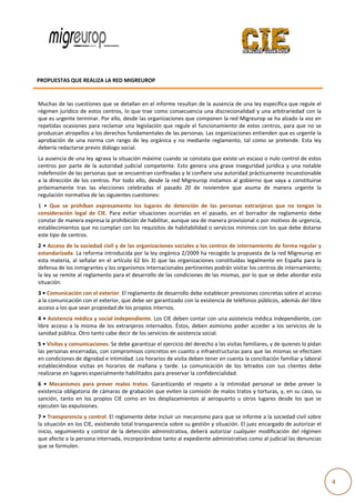  
                                                                                                                                                   
                                         

          PROPUESTA
                  AS QUE REALI
                             IZA LA RED M
                                        MIGREUROP

            
           Muchas de e las cuestione es que se dettallan en el informe resulta  an de la ausenncia de una le ey específica  que regule el l 
           régimen  ju
                     urídico  de  esto centros,  lo
                                     os           o que  trae  como consecuencia una disc    crecionalidad  y una  arbitrariedad con  la a 
           que es urgente terminar. Por ello, de  esde las organ nizaciones que e componen l  la red Migreu urop se ha alzado la voz en  n 
           repetidas  o
                      ocasiones  par reclamar  una  legislación que  regule  el  funcionamiento  de  esto centros,  pa que  no  se
                                     ra                          n                                          os            ara            e 
           produzcan atropellos a l  los derechos f
                                                  fundamentale   es de las persoonas. Las orgaanizaciones enntienden que es urgente la   a 
           aprobación de  una  norma  con  rango de  ley  orgá
                     n                            o              ánica  y  no  me
                                                                                ediante  reglamento,  tal  co
                                                                                                            omo  se  preteende.  Esta  ley
                                                                                                                                         y 
           debería reddactarse previo diálogo soc cial. 
           La ausencia  a de una ley a  agrava la situaación máxime e cuando se constata que e   existe un escaaso o nulo con
                                                                                                                            ntrol de estos
                                                                                                                                         s 
           centros  po parte  de  la autoridad  ju
                       or              a               udicial  compe
                                                                    etente.  Esto  genera  una  gr
                                                                                   g             rave  insegurid jurídica  y  una  notable
                                                                                                               dad          y            e 
           indefensión  n de las perso onas que se en  ncuentran con nfinadas y le cconfiere una a
                                                                                                 autoridad prá ácticamente in
                                                                                                                            ncuestionablee 
           a  la  dirección  de  los  centros.  Por  tod ello,  desde  la  red  Migr
                                                       do                          reurop  instam al  gobiern que  vaya  a  constituirse
                                                                                                mos            no            a           e 
           próximame    ente  tras  las  elecciones  c celebradas  el pasado  20  de  noviembre  que  asum de  maner urgente  la
                                                                     l                                        ma            ra           a 
           regulación normativa de     e las siguientees cuestiones:
           1  •  Que  s prohíban  expresament los  lugares de  detenció de  las  pe
                      se                            te              s             ón           ersonas  extra
                                                                                                            anjeras  que  no  tengan  la
                                                                                                                          n            a 
           considerac ción  legal  de  CIE.  Para  ev
                                                    vitar  situacion ocurridas  en  el  pasado en  el  borrador  de  regla
                                                                   nes                         o,                         amento  debe e 
           constar de manera expresa la prohibi      ición de habiliitar, aunque s
                                                                                 sea de manera a provisional o
                                                                                                             o por motivoss de urgencia,
                                                                                                                                       , 
           establecimientos que no   o cumplan con los requisitos de habitab     bilidad o servi
                                                                                               icios mínimoss con los que  debe dotarsee 
           este tipo dee centros. 
           2 • Acceso o de la sociedad civil y de llas organizaci  iones sociales
                                                                                s a los centro
                                                                                             os de internam miento de for rma regular y y 
           estandariza ada. La reform
                                    ma introducid  da por la ley oorgánica 2/20009 ha recogid do la propues sta de la red M
                                                                                                                          Migreurop en  n 
           esta  mater al  señalar en  el  artículo  62  bis  3)  q las  organi
                       ria,         r                             que           izaciones  constituidas  lega
                                                                                                            almente  en  Es
                                                                                                                          spaña  para  la
                                                                                                                                        a 
           defensa de e los inmigranttes y los organismos intern  nacionales perrtinentes podrrán visitar los centros de in
                                                                                                                          nternamiento;  ; 
           la ley se re
                      emite al reglam
                                    mento para e  el desarrollo d de las condicio
                                                                                ones de las mmismas, por lo que se debe  abordar esta   a 
           situación. 
           3 • Comunicación con el exterior. El rreglamento de desarrollo d
                                                                          debe establece er previsiones
                                                                                                      s concretas so
                                                                                                                   obre el acceso
                                                                                                                                o 
           a la comunnicación con el exterior, que
                                                 e debe ser garantizado con
                                                                          n la existencia de teléfonos públicos, ade
                                                                                                                   emás del libre
                                                                                                                                e 
           acceso a lo
                     os que sean pr
                                  ropiedad de lo os propios inte
                                                               ernos. 
           4 • Asistenncia médica y  y social independiente. Los   s CIE deben contar con una asistencia m médica indepe    endiente, con  n 
           libre  acceso  a  la  misma de  los  extranjeros  internados.  Éstos,  deben  asimismo  poder  acceder  a  los  se
                                     a                                            d                                         ervicios  de  la
                                                                                                                                           a 
           sanidad pública. Otro tanto cabe decir de los servic   cios de asistenncia social.  
           5 • Visitas y comunicaciones. Se debe   e garantizar el ejercicio del derecho a lass visitas familiares, y de qui
                                                                                                                           ienes lo pidan
                                                                                                                                        n 
           las personaas encerradas s, con compro omisos concre etos en cuanto  o a infraestructuras para que las mismas se efectúen    n 
           en condicioones de digniddad e intimida ad. Los horario
                                                                 os de visita de
                                                                               eben tener en n cuenta la conciliación fam miliar y laboral
                                                                                                                                         l 
           estableciénndose  visitas  en  horarios  de  mañana  y tarde.  La  comunicación  de  los  letrad con  sus  clientes  debe
                                                                 y                                           dos           c            e 
           realizarse e
                      en lugares esppecialmente h habilitados parra preservar laa confidencialidad. 
           6  •  Mecannismos  para  prever  malos tratos.  Garantizando  el  respeto  a  la  intimidad  pe
                                                    s                                                     ersonal  se  de prever  la
                                                                                                                        ebe          a 
           existencia  obligatoria dee cámaras de  grabación qu   ue eviten la co
                                                                                omisión de m
                                                                                           malos tratos y  torturas, y, e
                                                                                                                        en su caso, su
                                                                                                                                     u 
                      anto  en  los  p
           sanción,  ta              propios  CIE  co
                                                    omo  en  los  d
                                                                  desplazamient al  aeropu
                                                                                tos        uerto  u  otros  lugares  desd los  que  se
                                                                                                                        de           e 
           ejecuten laas expulsiones s.  
           7 • Transparencia y con   ntrol. El reglam mente debe inncluir un mec canismo para  que se inform me a la socied
                                                                                                                          dad civil sobre
                                                                                                                                        e 
           la situaciónn en los CIE, e
                                     existiendo tot  tal transparen
                                                                  ncia sobre su g gestión y situación. El juez encargado de autorizar el l 
           inicio,  segu
                       uimiento  y  co
                                     ontrol  de  la  d
                                                     detención  adm
                                                                  ministrativa,  deberá  autorizar  cualquier  modificación del  régimen
                                                                                 d                                        n             n 
           que afecte  a la persona  internada, inc   corporándosee tanto al expediente administrativo com   mo al judicial las denuncias
                                                                                                                                        s 
           que se form mulen. 
            


                                        
                                                                                                                                                      4 
 