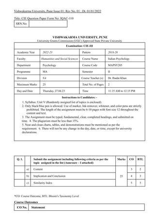 Vishwakarma University, Pune Issue 01: Rev No. 01 : Dt. 01/01/2022
Title: CIE Question Paper Form No: IQAC-110
SRN.No.
VISHWAKARMA UNIVERSITY, PUNE
University Grants Commission (UGC) Approved State Private University
Examination: CIE-III
Academic Year 2022-23 Pattern 2018-20
Faculty Humanities and Social Sciences Course Name Indian Psychology
Department Psychology Course Code MAPSY205
Programme MA Semester II
Division NA Course Teacher (s) Dr. Ibadat Khan
Maximum Marks 25 Total No. of Pages 2
Day and Date Thursday, 27.04.23 Time 11:15 AM to 12:15 PM
Instructions to Candidates: -
1. Syllabus: Unit V (Randomly assigned list of topics is enclosed).
2. Only black/blue pen is allowed. Use of marker, Ink-remover, whitener, and color pens are strictly
prohibited. The length of the assignment must be 6-10 pages with font size 12 throughout the
content and text.
3. The Assignment must be typed, fundamental, clear, completed headings, and submitted on
time. 4. The plagiarism must be less than 15%.
5. Neat and clean charts, tables, and demonstrations must be mentioned as per the
requirement. 6. There will not be any change in the day, date, or time, except for university
declarations.
Q. 1. Submit the assignment including following criteria as per the
topic assigned in the list (Annexure – I attached)
Marks CO BTL
a) Content
25
3 2
b) Implication and Conclusion 4 3
c) Similarity Index 5 5
*CO: Course Outcome, BTL: Bloom’s Taxonomy Level
Course Outcomes
CO No. Statement
 