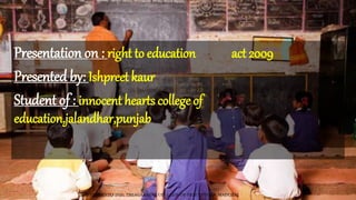 Presentation on : right to education act 2009
Presented by: Ishpreet kaur
Student of : innocent hearts college of
education,jalandhar,punjab
TCP PRESENTO 2020, THIAGARAJAR COLLEGE OF PRECEPTORS, MADURAI.
 