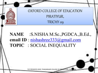 OXFORD COLLEGE OF EDUCATION
PIRATIYUR,
TRICHY 09
NAME :S.NISHA M.Sc.,PGDCA.,B.Ed.,
email ID : nishashree333@gmail.com
TOPIC : SOCIAL INEQUALITY
TCP PRESENTO 2020, THIAGARAJAR COLLEGE OF PRECEPTORS, MADURAI.
 