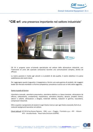 Comair Industrial Equipment S.r.l.
59100 PRATO - Via delle Viottole, 18 -Tel. +39 0574/1680002 - Fax +39 0574/ 592649 – E-mail: cietools@cietools.it - www.cietools.it
Sede Legale: 50132 FIRENZE - Via Pier Capponi, 32 – Reg.Imp.Fi/ C.F / P. IVA nr. 06193090484 - R.E.A. nr. 608216
“CIE srl: una presenza importante nel settore industriale”
CIE Srl si propone come un'azienda specializzata nel settore delle attrezzature industriali, con
l’intenzione di unire alle avanzate conoscenze tecniche una comunicazione semplice, diretta ed
efficace.
La nostra passione è rivolta agli utensili e ai prodotti di alta qualità, il nostro obiettivo è la piena
soddisfazione dei nostri clienti.
Per raggiungere questo traguardo ci impegniamo a fornire una vasta gamma di prodotti, dei maggiori
leader del mercato mondiale e a fornire competenza, consulenza e servizi con un alto valore aggiunto.
Siamo in grado di fornire:
Utensileria manuale, utensileria pneumatica, utensileria elettrica e a bassa tensione, attrezzature da
officina, sollevamento, arredamento, impiantistica, utensileria idraulica, abrasivi, prodotti chimici,
adesivi e collanti, attrezzature a disegno, materiale elettrico, tubazioni in gomma, raccorderia,
compressori industriali.
Oltre a questo ci proponiamo di aiutarvi in ogni Vostra ricerca e per ogni Vostra necessità, forti di un
notevole background lavorativo nel settore.
Clienti abituali: GE Oil & Gas Nuovo Pignone - ENEL s.p.a. – Piaggio – Trenitalia s.p.a. – RFI - Alstom-
NTV - Ansaldo Breda - Rexel Italia Divisione GEXPRO.
 