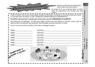 CoordenadoriadeEducaçãoCIÊNCIAS-5ºAno
2ºBIMESTRE/2012
Quando os alimentos não são frescos, o
que os fazem durar tanto tempo?
Os amigos do 5º ano resolveram fazer um cartaz
sobre os componentes dos biscoitos que eles
comem!
A ideia é simples! Você e seus amigos podem, durante um mês inteiro, ir anotando o nome dos biscoitos que comem
e o que eles trazem de aditivos, ou seja, CORANTES, AROMATIZANTES E CONSERVANTES.
Os aditivos não aparecem no quadro que vimos antes, mas em COMPOSIÇÃO DO ALIMENTO:
Isto está escrito na embalagem. Ao final vamos eleger o biscoito com mais aditivos e o que tem menos. Você vai
poder construir uma lista dos mais saudáveis! Que tal divulgar na escola colocando no mural?
Anote o nome do biscoito e os aditivos. Pode colar a embalagem também.
NOME _______________________ ADITIVOS _________________________________________________
NOME _______________________ ADITIVOS _________________________________________________
NOME _______________________ ADITIVOS _________________________________________________
NOME _______________________ ADITIVOS _________________________________________________
NOME _______________________ ADITIVOS _________________________________________________
NOME _______________________ ADITIVOS _________________________________________________
NOME _______________________ ADITIVOS _________________________________________________
22
http://samiradaher.blogspot.com.br/2010/10/criancas-desenhando_20.html
 